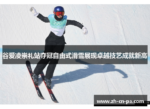 谷爱凌崇礼站夺冠自由式滑雪展现卓越技艺成就新高
