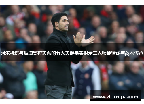 阿尔特塔与瓜迪奥拉关系的五大关键事实揭示二人师徒情深与战术传承