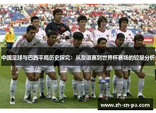 中国足球与巴西平局历史探究:从友谊赛到世界杯赛场的较量分析 中国足球与巴西平局历史探究:从友谊赛到世界杯赛场的较量分析