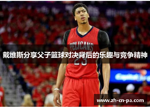 戴维斯分享父子篮球对决背后的乐趣与竞争精神