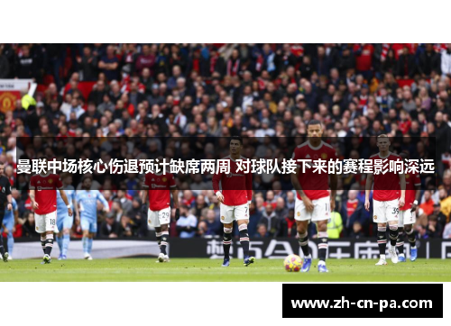 曼联中场核心伤退预计缺席两周 对球队接下来的赛程影响深远