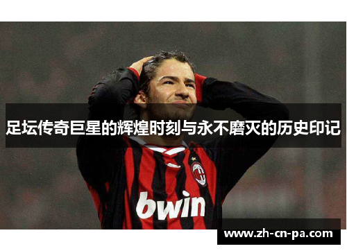 足坛传奇巨星的辉煌时刻与永不磨灭的历史印记