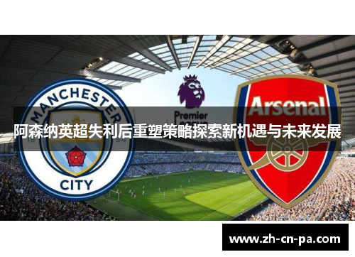 阿森纳英超失利后重塑策略探索新机遇与未来发展