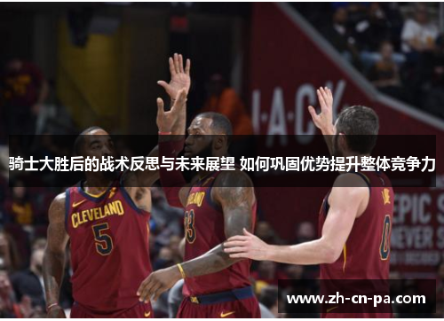 骑士大胜后的战术反思与未来展望 如何巩固优势提升整体竞争力