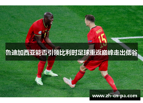 鲁迪加西亚能否引领比利时足球重返巅峰走出低谷