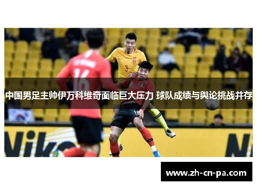 中国男足主帅伊万科维奇面临巨大压力 球队成绩与舆论挑战并存 中国男足主帅伊万科维奇面临巨大压力 球队成绩与舆论挑战并存