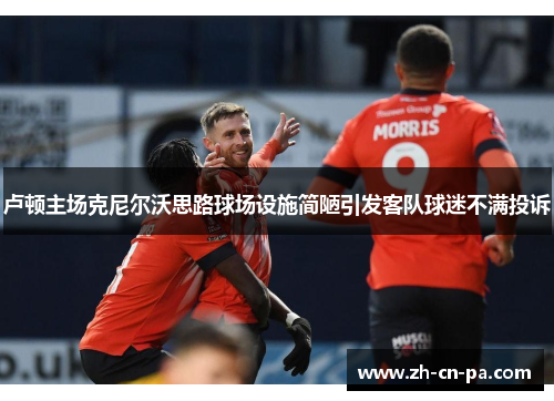 卢顿主场克尼尔沃思路球场设施简陋引发客队球迷不满投诉