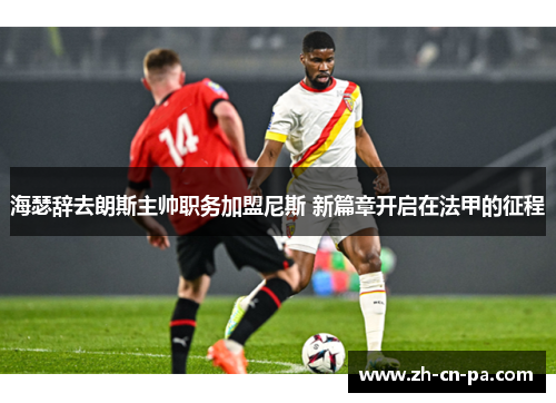 海瑟辞去朗斯主帅职务加盟尼斯 新篇章开启在法甲的征程