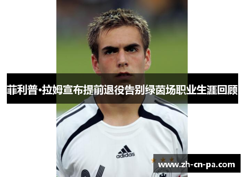 菲利普·拉姆宣布提前退役告别绿茵场职业生涯回顾