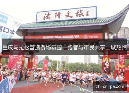 重庆马拉松营造赛场氛围,跑者与市民共享山城热情 重庆马拉松营造赛场氛围,跑者与市民共享山城热情